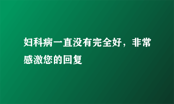 妇科病一直没有完全好，非常感激您的回复