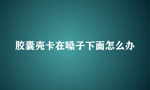 胶囊壳卡在嗓子下面怎么办