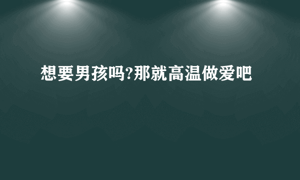 想要男孩吗?那就高温做爱吧