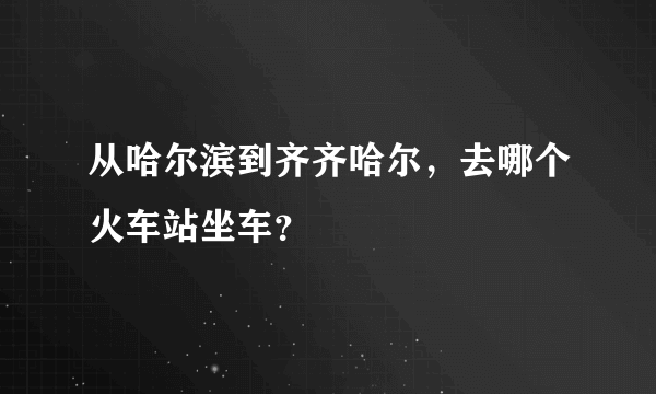 从哈尔滨到齐齐哈尔，去哪个火车站坐车？