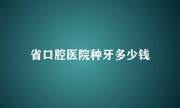 省口腔医院种牙多少钱