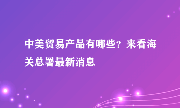 中美贸易产品有哪些？来看海关总署最新消息