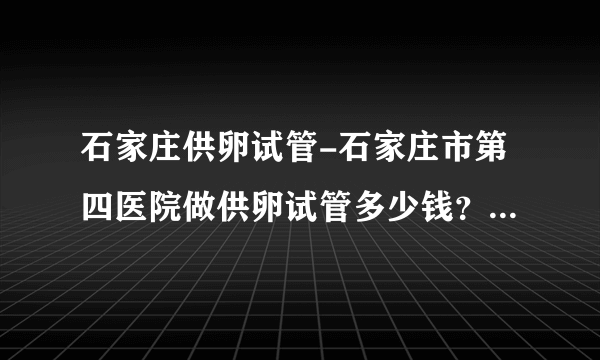 石家庄供卵试管-石家庄市第四医院做供卵试管多少钱？附医院费用明细