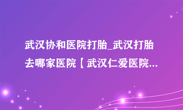 武汉协和医院打胎_武汉打胎去哪家医院【武汉仁爱医院专业妇科品牌】