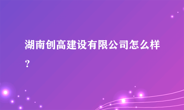 湖南创高建设有限公司怎么样？