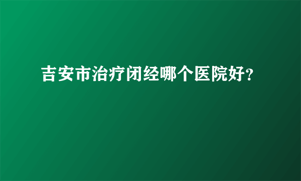 吉安市治疗闭经哪个医院好？