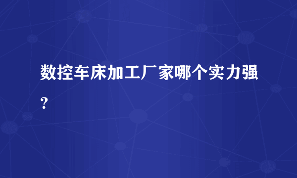 数控车床加工厂家哪个实力强？