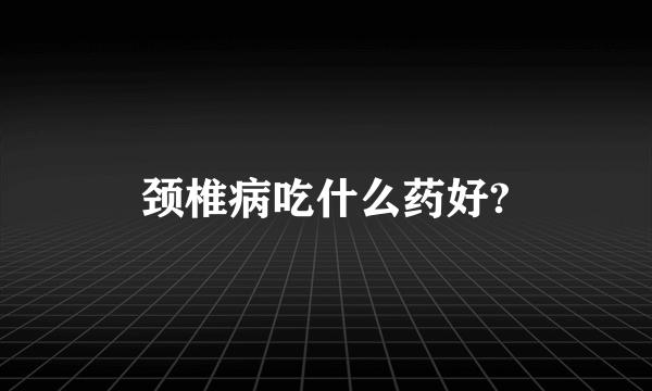 颈椎病吃什么药好?