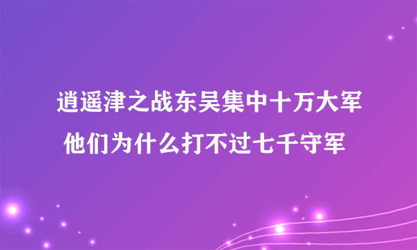 逍遥津之战东吴集中十万大军 他们为什么打不过七千守军