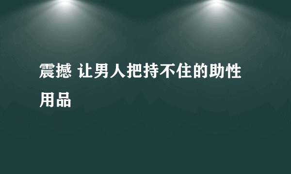 震撼 让男人把持不住的助性用品