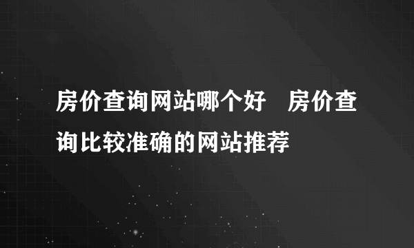 房价查询网站哪个好   房价查询比较准确的网站推荐