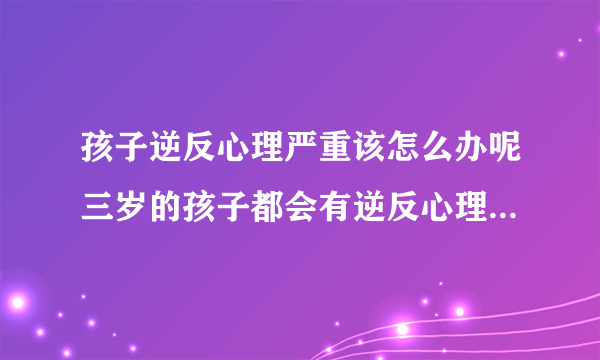 孩子逆反心理严重该怎么办呢三岁的孩子都会有逆反心理凡事多表扬表扬