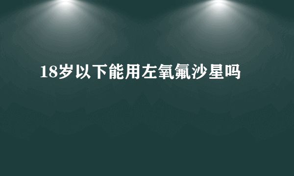 18岁以下能用左氧氟沙星吗