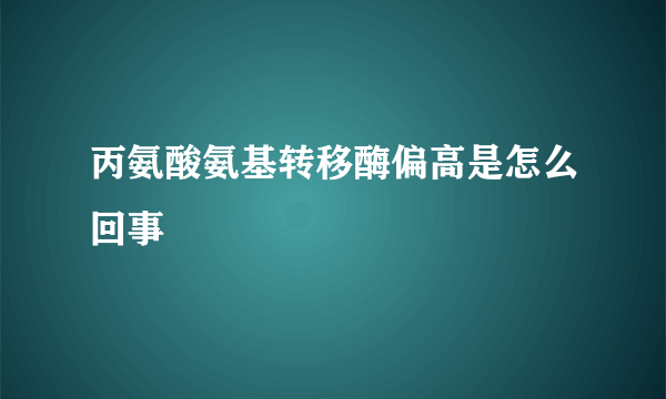 丙氨酸氨基转移酶偏高是怎么回事