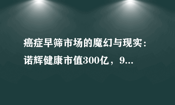 癌症早筛市场的魔幻与现实：诺辉健康市值300亿，9个月营收3500万