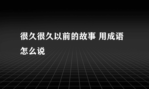 很久很久以前的故事 用成语怎么说