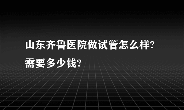 山东齐鲁医院做试管怎么样?需要多少钱?