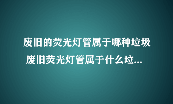 废旧的荧光灯管属于哪种垃圾 废旧荧光灯管属于什么垃圾分类哪一项