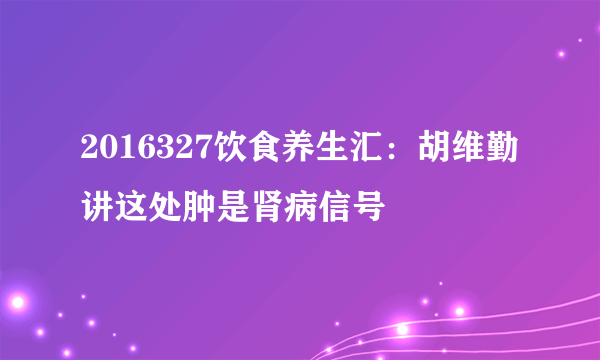 2016327饮食养生汇：胡维勤讲这处肿是肾病信号