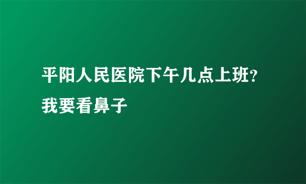 平阳人民医院下午几点上班？我要看鼻子