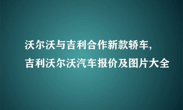 沃尔沃与吉利合作新款轿车,吉利沃尔沃汽车报价及图片大全