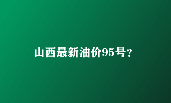 山西最新油价95号？