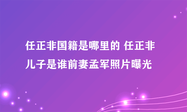 任正非国籍是哪里的 任正非儿子是谁前妻孟军照片曝光