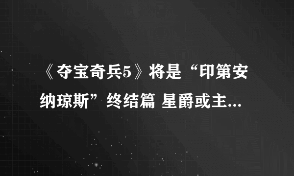 《夺宝奇兵5》将是“印第安纳琼斯”终结篇 星爵或主演2020年上映