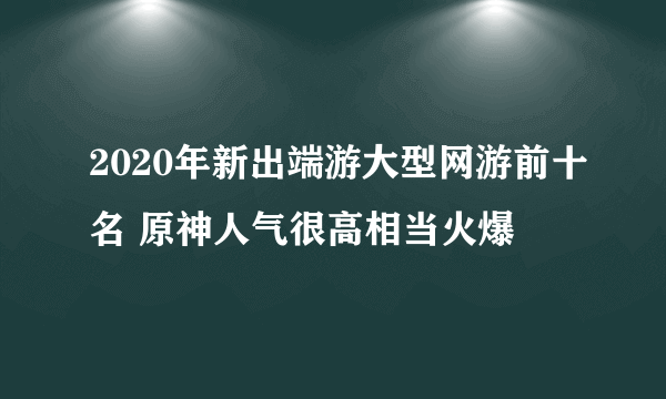 2020年新出端游大型网游前十名 原神人气很高相当火爆