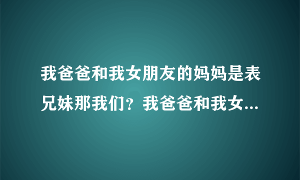 我爸爸和我女朋友的妈妈是表兄妹那我们？我爸爸和我女...