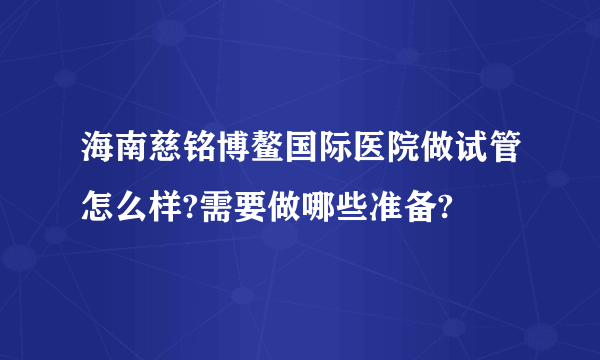 海南慈铭博鳌国际医院做试管怎么样?需要做哪些准备?