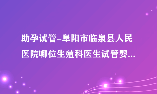 助孕试管-阜阳市临泉县人民医院哪位生殖科医生试管婴儿技术最好？