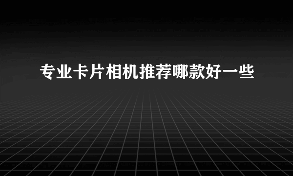 专业卡片相机推荐哪款好一些