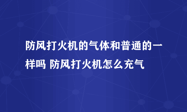 防风打火机的气体和普通的一样吗 防风打火机怎么充气