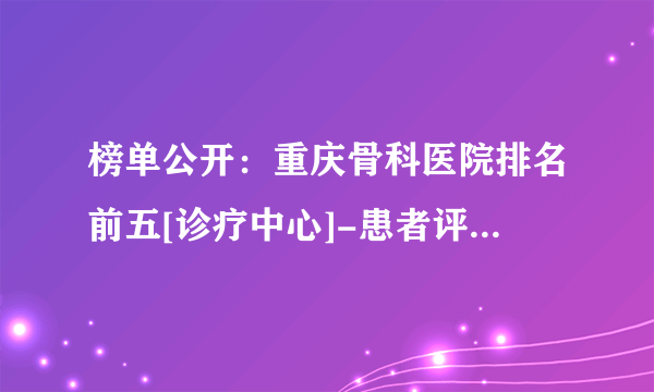 榜单公开：重庆骨科医院排名前五[诊疗中心]-患者评价好骨科医院!