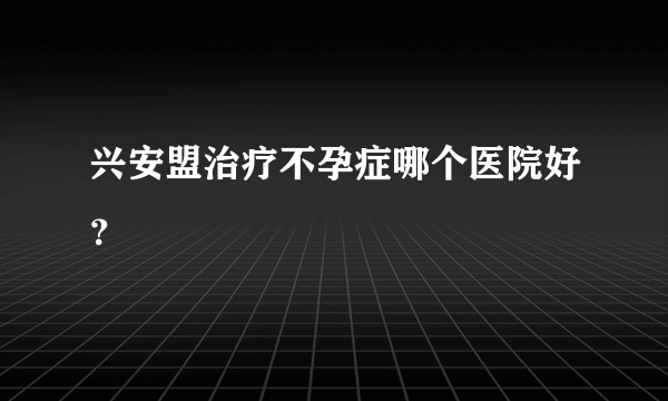 兴安盟治疗不孕症哪个医院好？