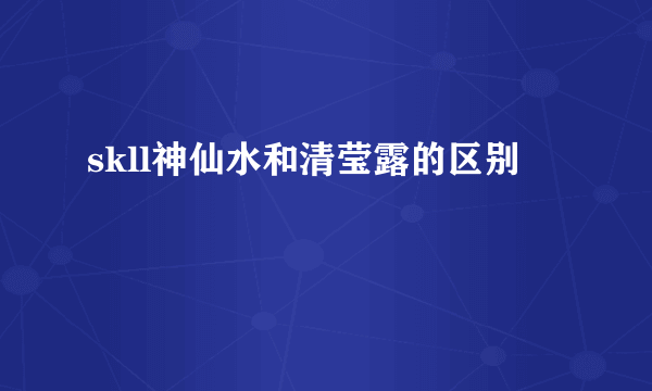 skll神仙水和清莹露的区别