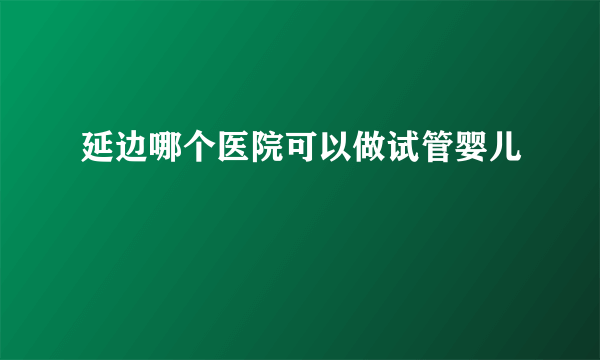 延边哪个医院可以做试管婴儿