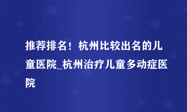 推荐排名！杭州比较出名的儿童医院_杭州治疗儿童多动症医院