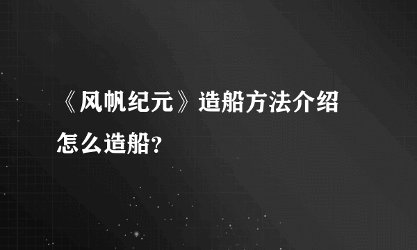 《风帆纪元》造船方法介绍 怎么造船？