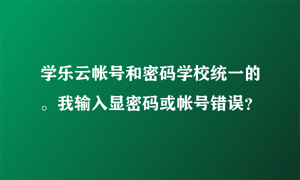 学乐云帐号和密码学校统一的。我输入显密码或帐号错误？