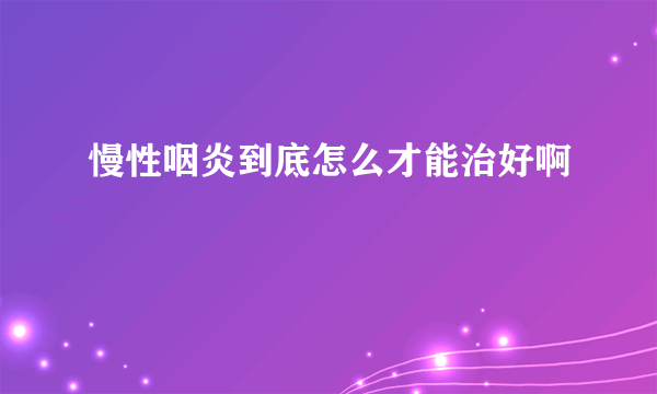 慢性咽炎到底怎么才能治好啊