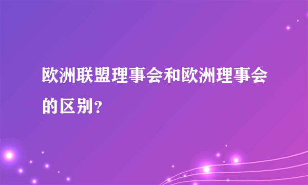 欧洲联盟理事会和欧洲理事会的区别？