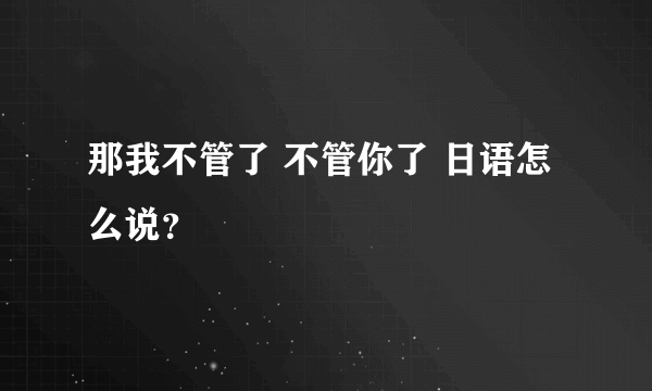 那我不管了 不管你了 日语怎么说？