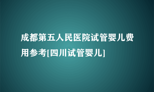 成都第五人民医院试管婴儿费用参考[四川试管婴儿]