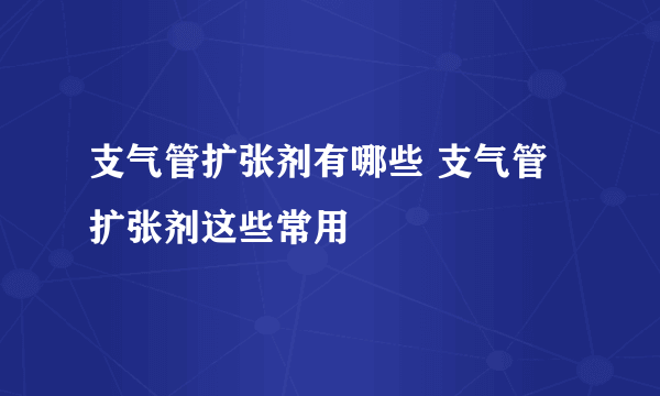 支气管扩张剂有哪些 支气管扩张剂这些常用