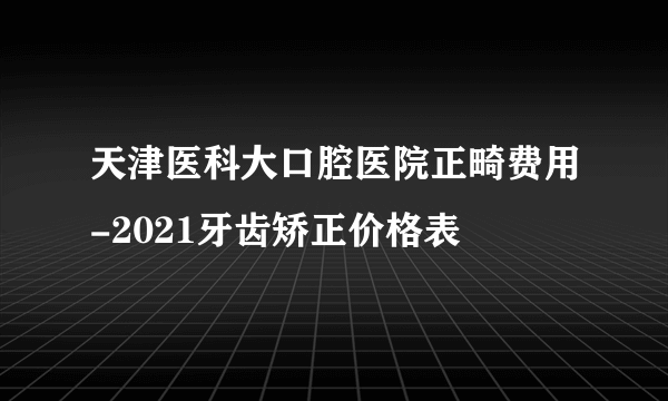 天津医科大口腔医院正畸费用-2021牙齿矫正价格表