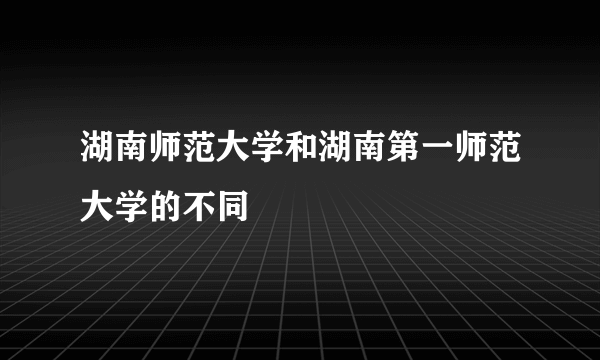 湖南师范大学和湖南第一师范大学的不同