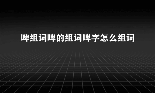 啤组词啤的组词啤字怎么组词