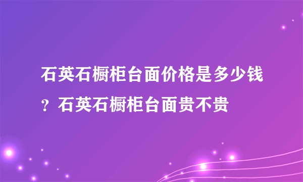 石英石橱柜台面价格是多少钱？石英石橱柜台面贵不贵